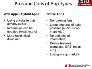 Web Apps / Hybrid Apps Using a website that already exists Information can be updated (weather,etc) More rapid initial download Native Apps No roaming fees Large amounts of data possible (audio, video, maps etc.) No updating of information Device features (compass, GPS, maps, etc.)  Listing in app markets Pros and Cons of App Types 