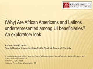 (Why) Are African Americans and Latinos
underrepresented among UI beneficiaries?
An exploratory look
Andrew Grant-Thomas
Deputy Director, Kirwan Institute for the Study of Race and Ethnicity


Annual Conference NASI- “Meeting Today's Challenges in Social Security, Health Reform, and
Unemployment Insurance
January 27-28, 2011
National Press Club, Washington DC
                                                                                             1
 