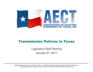Transmission Policies in Texas

                                 Legislative Staff Brieﬁng!
                                    January 27, 2011   !



Legislative advertising paid for by: John W. Fainter, Jr. • President and CEO Association of Electric Companies of Texas, Inc.
           1005 Congress, Suite 600 • Austin, TX 78701 • phone 512-474-6725 • fax 512-474-9670 • www.aect.net
 