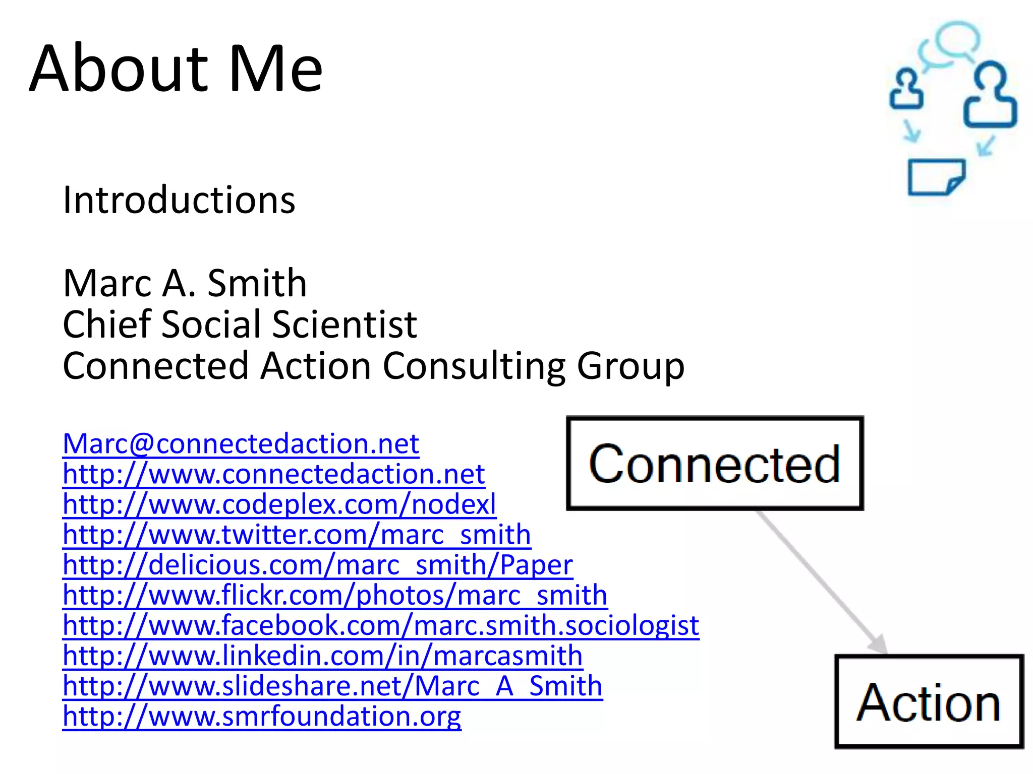 About MeIntroductionsMarc A. SmithChief Social ScientistConnected Action Consulting GroupMarc@connectedaction.nethttp://www.connectedaction.nethttp://www.codeplex.com/nodexlhttp://www.twitter.com/marc_smithhttp://delicious.com/marc_smith/Paperhttp://www.flickr.com/photos/marc_smithhttp://www.facebook.com/marc.smith.sociologisthttp://www.linkedin.com/in/marcasmithhttp://www.slideshare.net/Marc_A_Smithhttp://www.smrfoundation.org