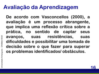 Avaliação da Aprendizagem Universidade Anhanguera –  Uniderp  CEAD De acordo com Vasconcellos (2000), a avaliação é um processo abrangente, que implica uma reflexão crítica sobre a prática, no sentido de captar seus avanços, suas resistências, suas dificuldades e possibilitar uma tomada de decisão sobre o que fazer para superar os problemas identificados/ obstáculos. 