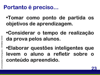 Portanto é preciso... Universidade Anhanguera –  Uniderp  CEAD Tomar como ponto de partida os objetivos de aprendizagem. Considerar o tempo de realização da prova pelos alunos. Elaborar questões inteligentes que levem o aluno a refletir sobre o conteúdo apreendido.  