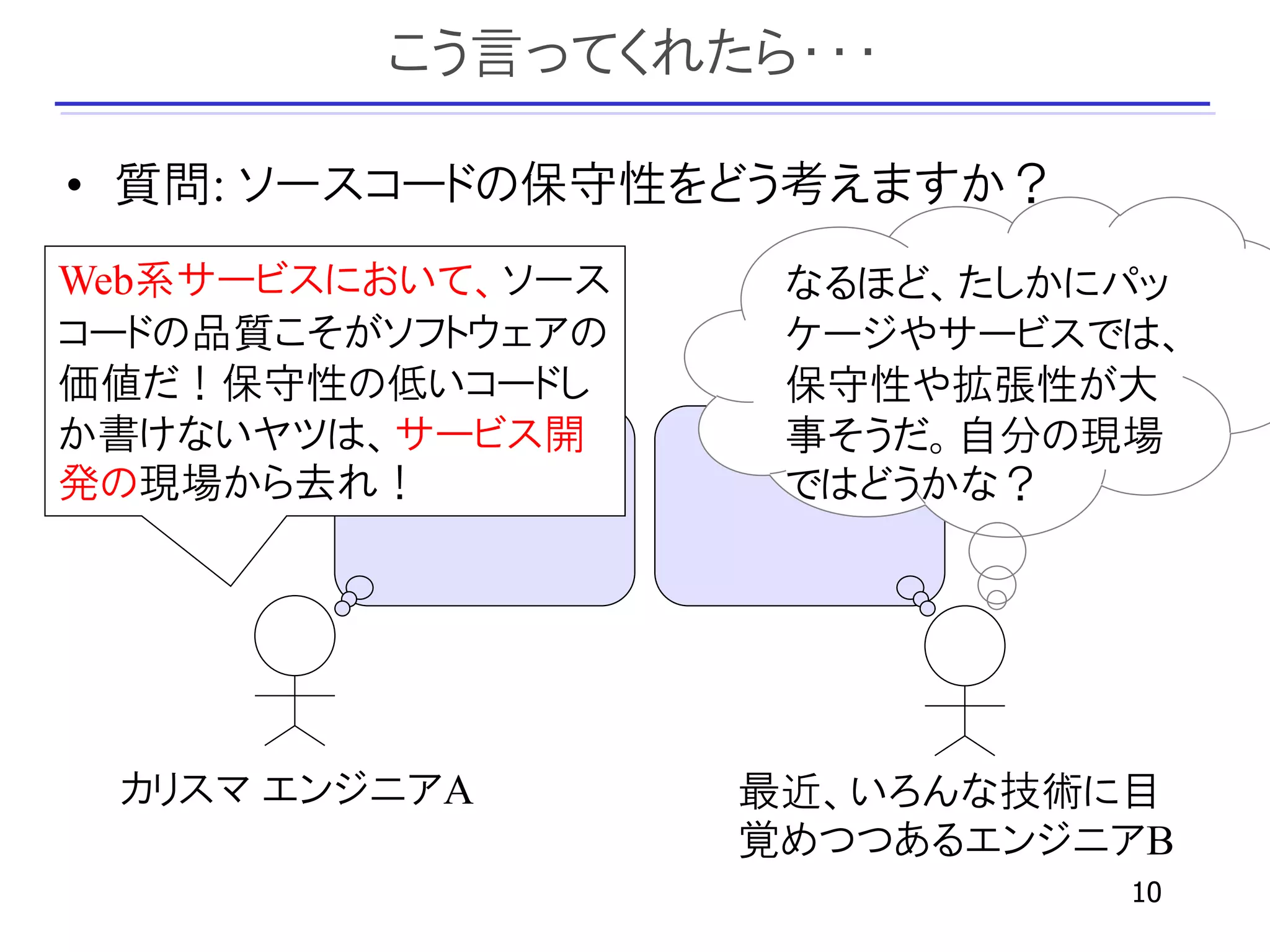 こう言ってくれたら・・・

• 質問: ソースコードの保守性をどう考えますか？
Web系サービスにおいて、ソース    なるほど、たしかにパッ
コードの品質こそがソフトウェアの    ケージやサービスでは、
価値だ！保守性の低いコードし      保守性や拡張性が大
か書けないヤツは、サービス開      事そうだ。自分の現場
発の現場から去れ！           ではどうかな？




 カリスマ エンジニアA       最近、いろんな技術に目
                   覚めつつあるエンジニアB
                             10
 