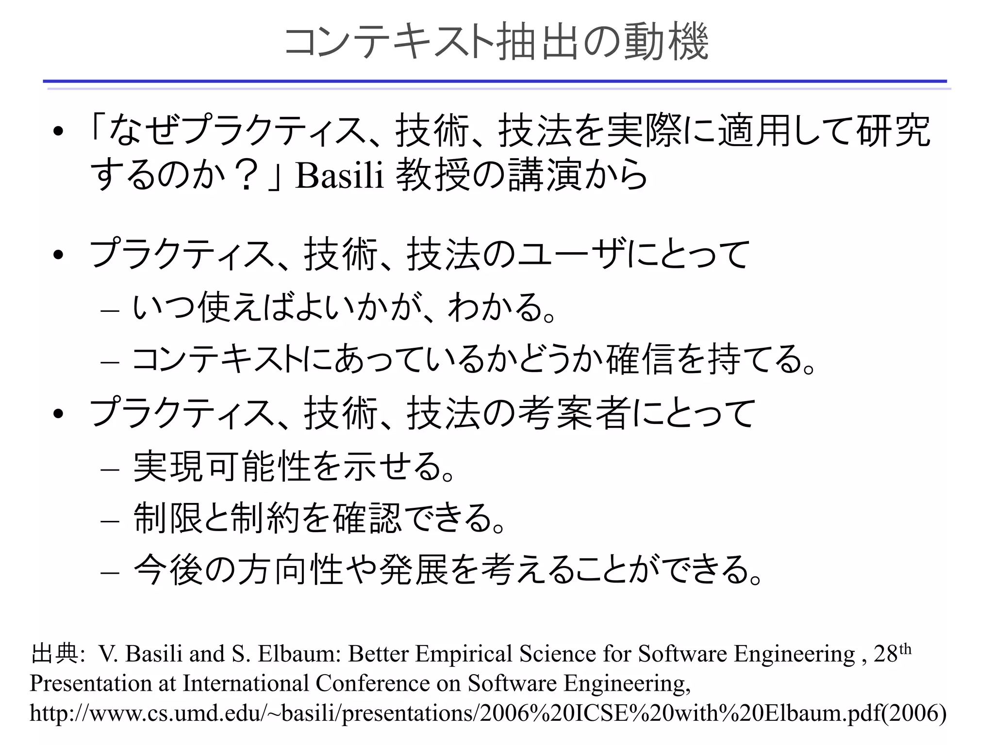 コンテキスト抽出の動機
  • 「なぜプラクティス、技術、技法を実際に適用して研究
    するのか？」 Basili 教授の講演から

  • プラクティス、技術、技法のユーザにとって
      – いつ使えばよいかが、わかる。
      – コンテキストにあっているかどうか確信を持てる。
  • プラクティス、技術、技法の考案者にとって
      – 実現可能性を示せる。
      – 制限と制約を確認できる。
      – 今後の方向性や発展を考えることができる。

出典: V. Basili and S. Elbaum: Better Empirical Science for Software Engineering , 28th
Presentation at International Conference on Software Engineering,
                                                                                  12
http://www.cs.umd.edu/~basili/presentations/2006%20ICSE%20with%20Elbaum.pdf(2006)
 