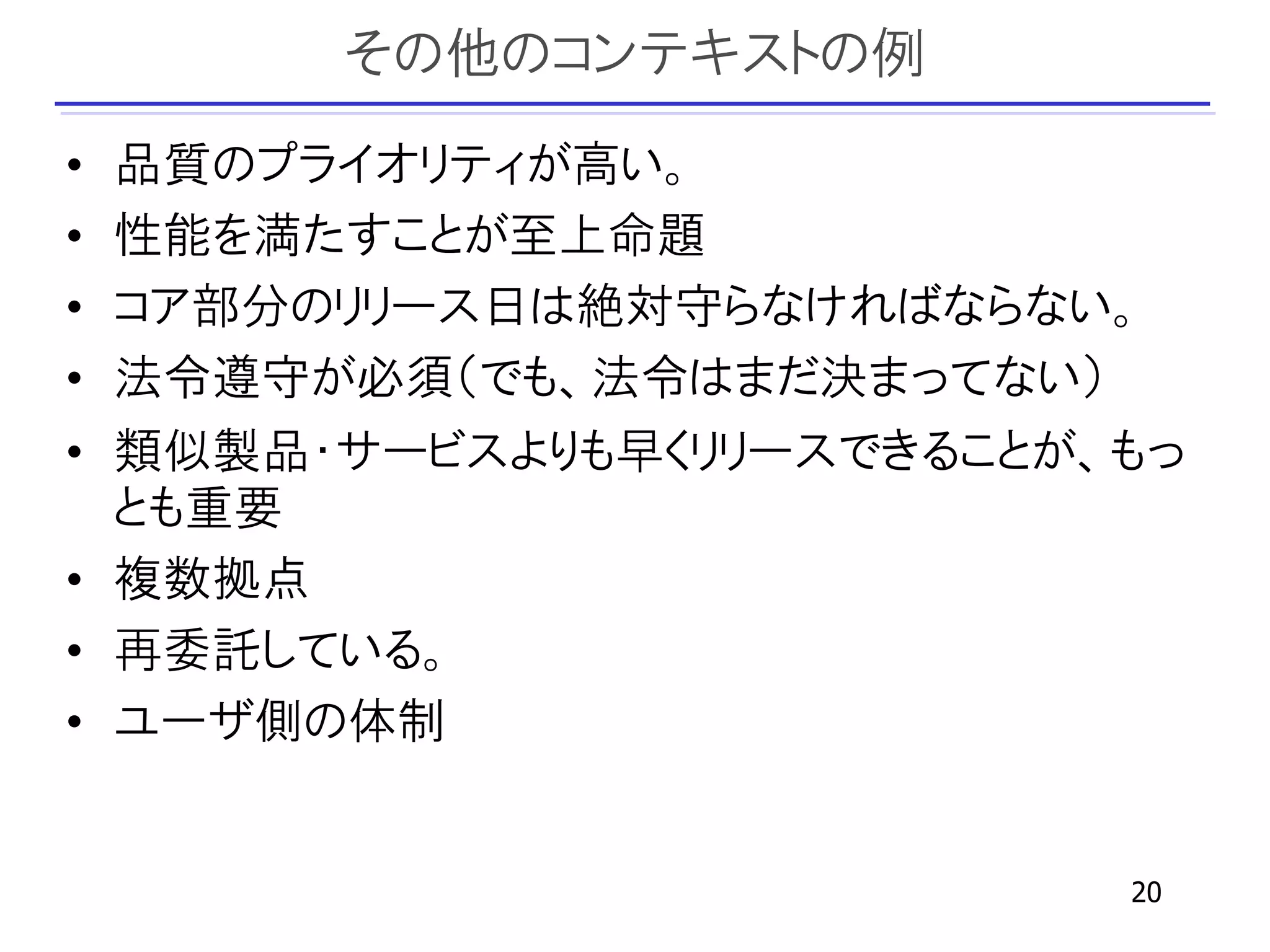 その他のコンテキストの例
• 品質のプライオリティが高い。
• 性能を満たすことが至上命題
• コア部分のリリース日は絶対守らなければならない。
• 法令遵守が必須（でも、法令はまだ決まってない）
• 類似製品・サービスよりも早くリリースできることが、もっ
  とも重要
• 複数拠点
• 再委託している。
• ユーザ側の体制


                           20
 