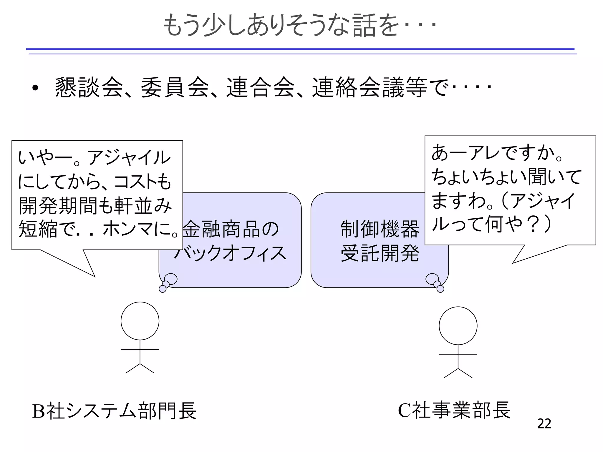 もう少しありそうな話を・・・

• 懇談会、委員会、連合会、連絡会議等で・・・・

いやー。アジャイル                 あーアレですか。
にしてから、コストも                ちょいちょい聞いて
開発期間も軒並み                  ますわ。（アジャイ
短縮で．．ホンマに。金融商品の      制御機器 ルって何や？）
           バックオフィス   受託開発




B社システム部門長               C社事業部長
                                 22
 