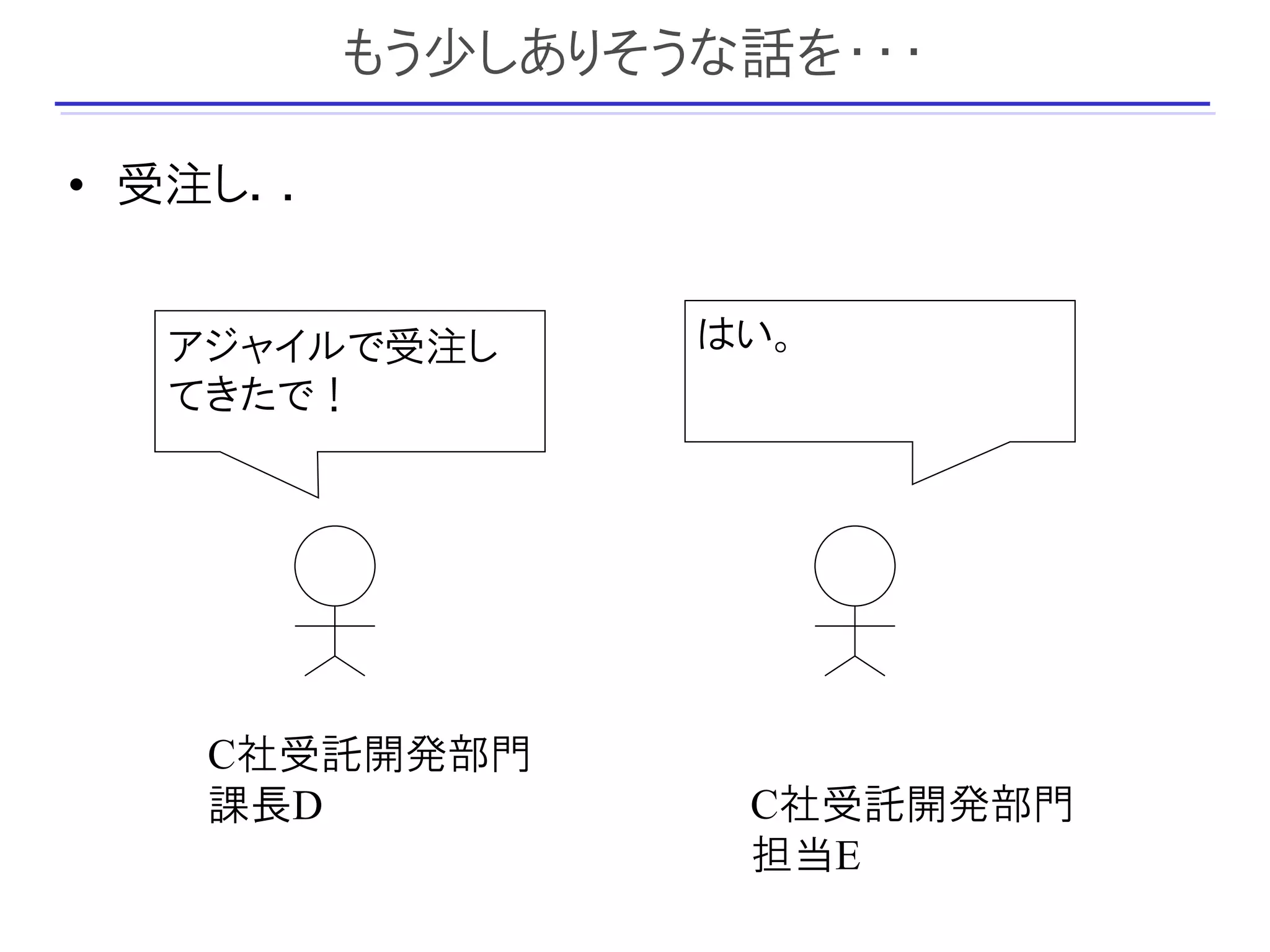 もう少しありそうな話を・・・

• 受注し．．


  アジャイルで受注し       はい。
  てきたで！




   C社受託開発部門
   課長D             C社受託開発部門
                   担当E
 