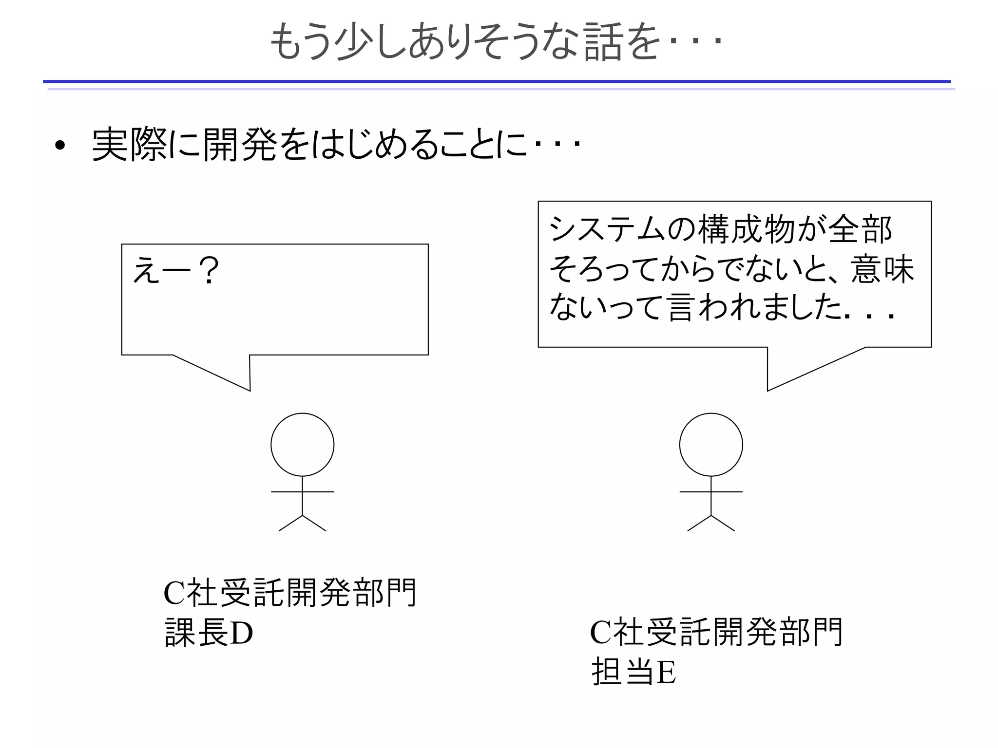 もう少しありそうな話を・・・

• 実際に開発をはじめることに・・・

                システムの構成物が全部
  えー？           そろってからでないと、意味
                ないって言われました．．．




   C社受託開発部門
   課長D               C社受託開発部門
                     担当E
 