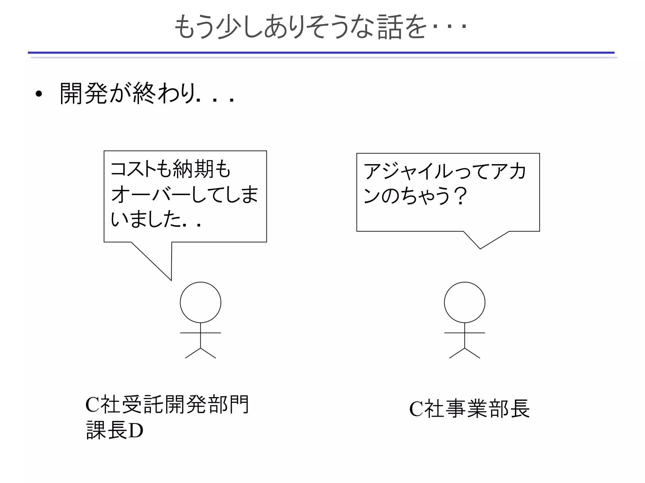 もう少しありそうな話を・・・

• 開発が終わり．．．

   コストも納期も     アジャイルってアカ
   オーバーしてしま    ンのちゃう？
   いました．．




  C社受託開発部門        C社事業部長
  課長D
 