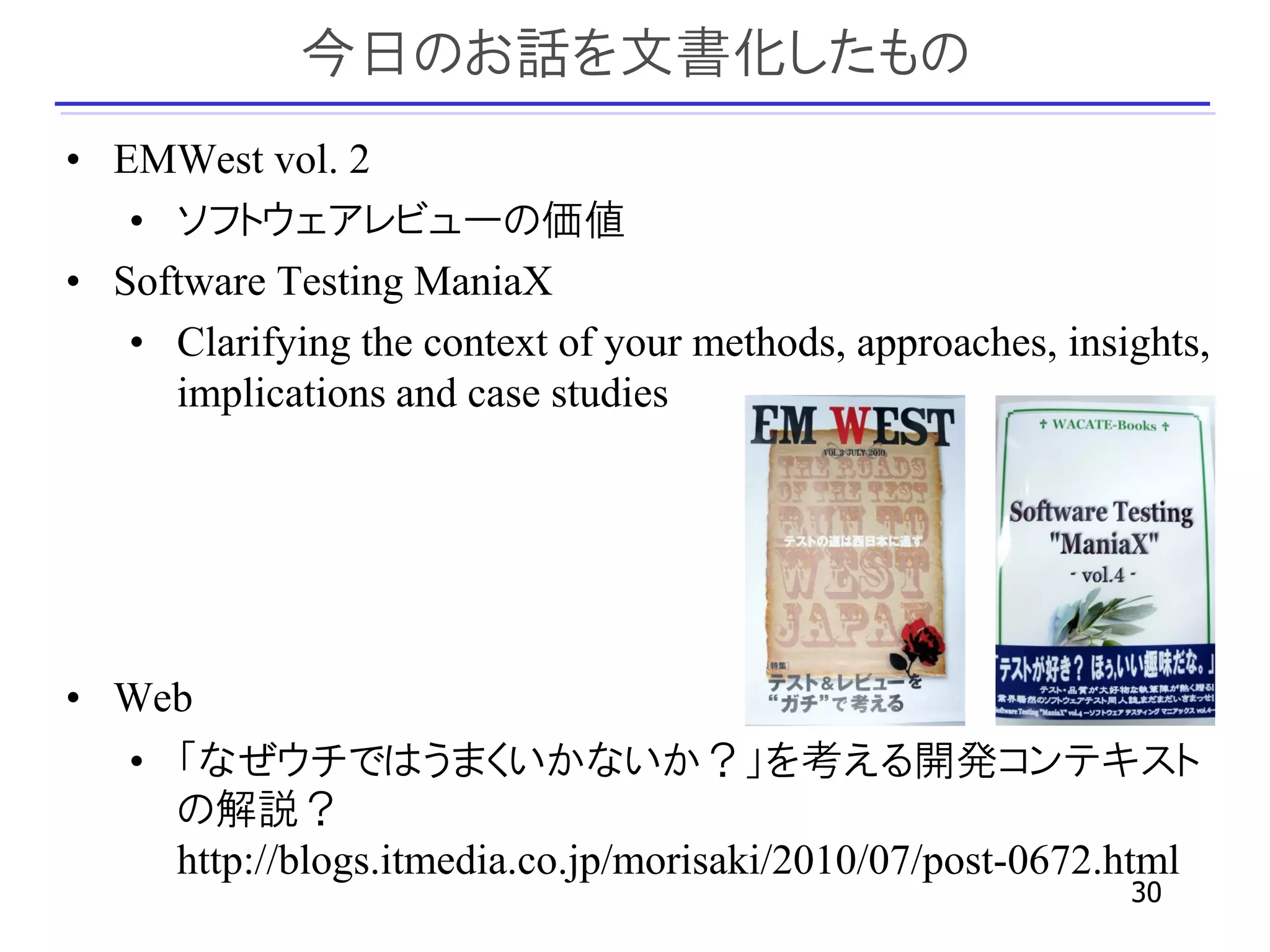 今日のお話を文書化したもの
• EMWest vol. 2
   • ソフトウェアレビューの価値
• Software Testing ManiaX
   • Clarifying the context of your methods, approaches, insights,
     implications and case studies




• Web
   • 「なぜウチではうまくいかないか？」を考える開発コンテキスト
     の解説？
     http://blogs.itmedia.co.jp/morisaki/2010/07/post-0672.html
                                                             30
 