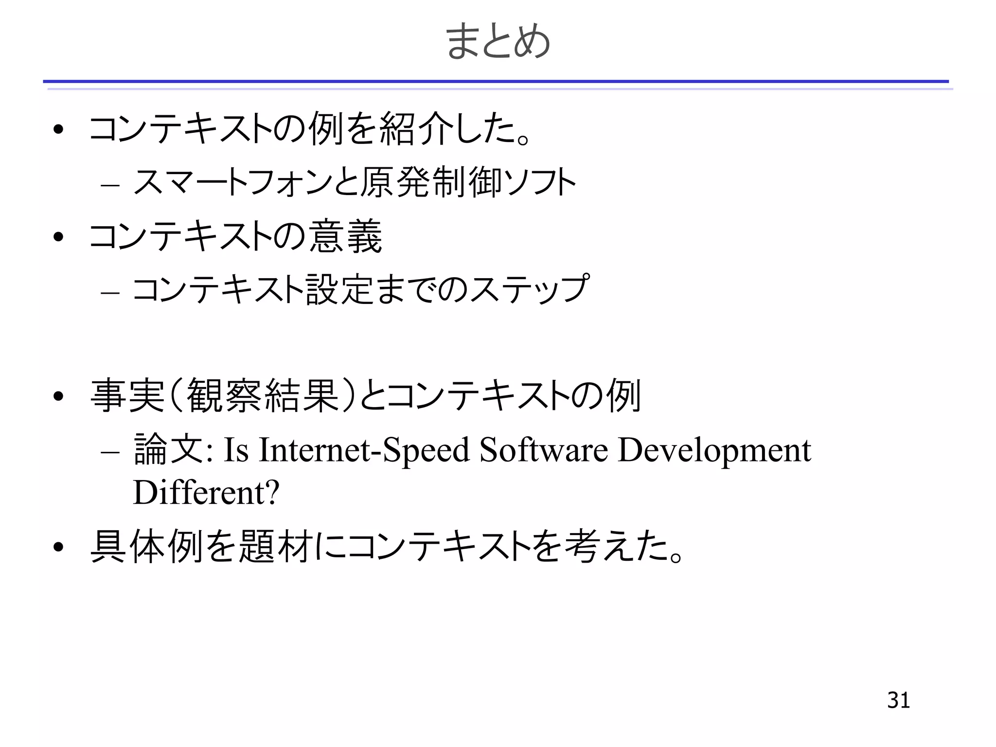 まとめ
• コンテキストの例を紹介した。
 – スマートフォンと原発制御ソフト
• コンテキストの意義
 – コンテキスト設定までのステップ

• 事実（観察結果）とコンテキストの例
 – 論文: Is Internet-Speed Software Development
   Different?
• 具体例を題材にコンテキストを考えた。


                                                31
 