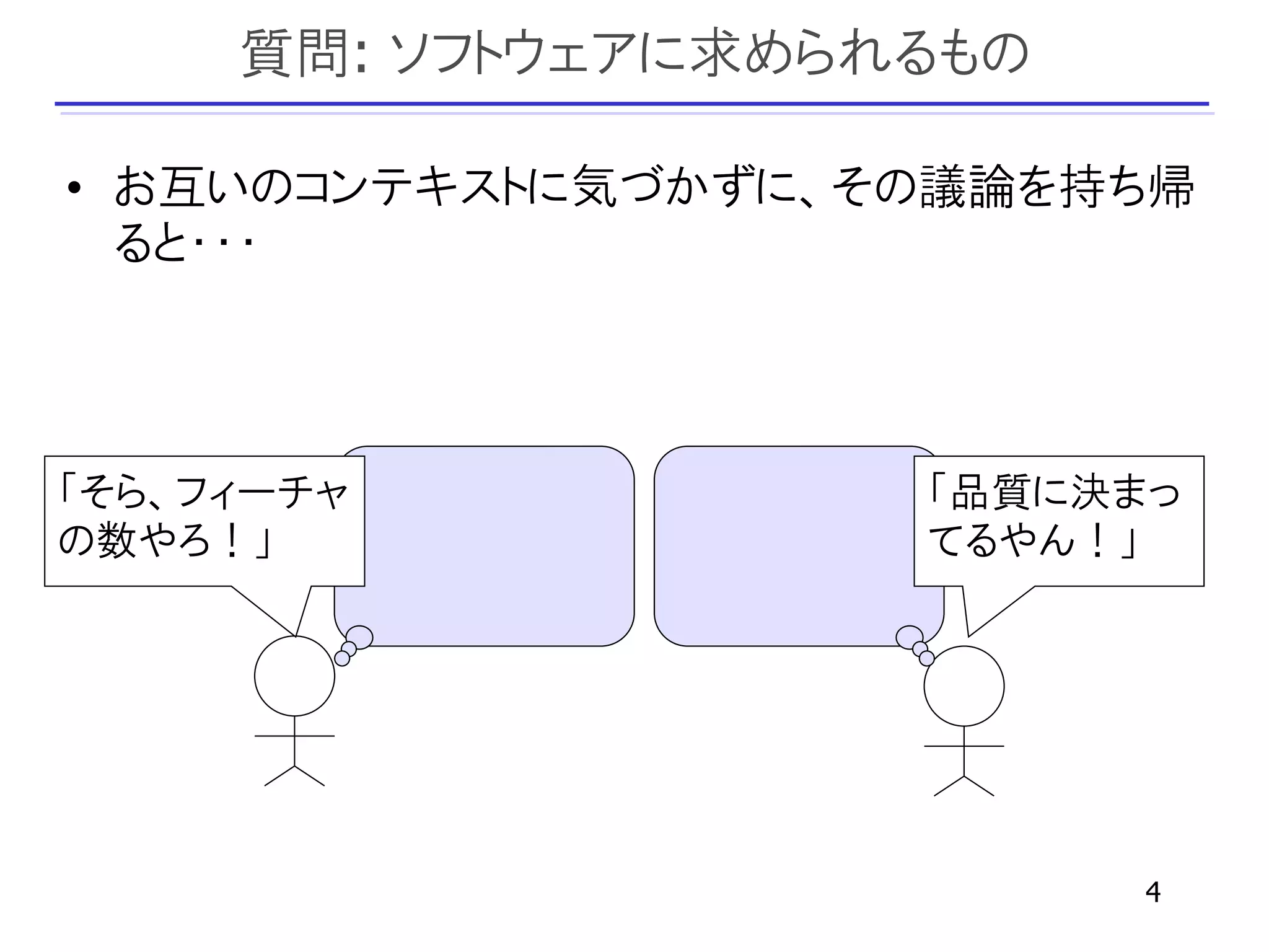 質問: ソフトウェアに求められるもの

• お互いのコンテキストに気づかずに、その議論を持ち帰
  ると・・・



「そら、フィーチャ           「品質に決まっ
の数やろ！」              てるやん！」




                          4
 