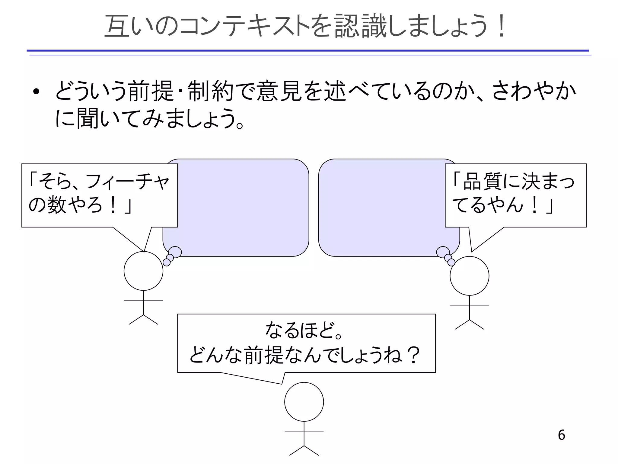 互いのコンテキストを認識しましょう！

• どういう前提・制約で意見を述べているのか、さわやか
  に聞いてみましょう。

「そら、フィーチャ                   「品質に決まっ
の数やろ！」                      てるやん！」




                なるほど。
            どんな前提なんでしょうね？


                                  6
 