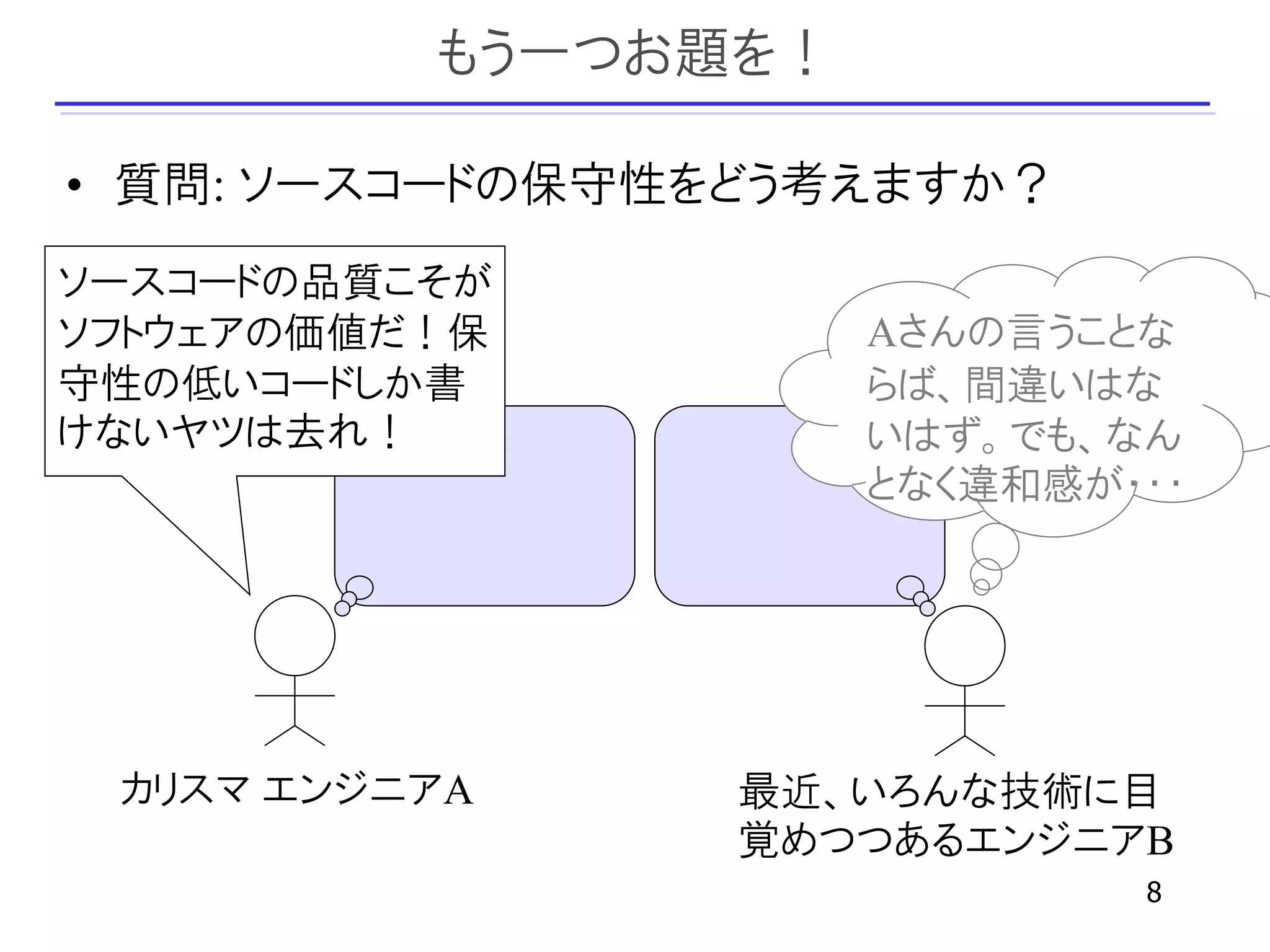 もう一つお題を！

• 質問: ソースコードの保守性をどう考えますか？
ソースコードの品質こそが
ソフトウェアの価値だ！保         Aさんの言うことな
守性の低いコードしか書          らば、間違いはな
けないヤツは去れ！            いはず。でも、なん
                     となく違和感が・・・




 カリスマ エンジニアA    最近、いろんな技術に目
                覚めつつあるエンジニアB
                             8
 