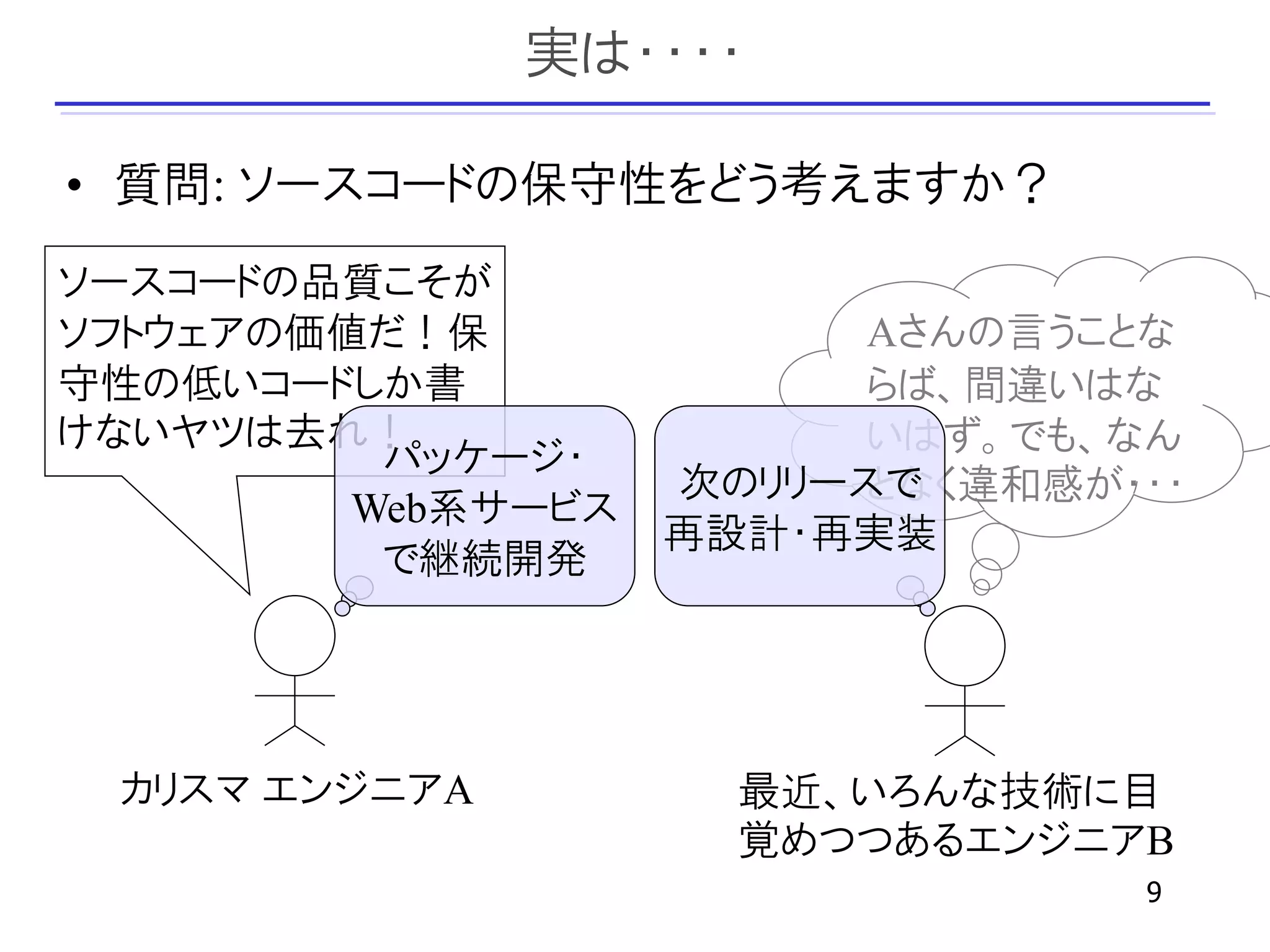 実は・・・・

• 質問: ソースコードの保守性をどう考えますか？
ソースコードの品質こそが
ソフトウェアの価値だ！保              Aさんの言うことな
守性の低いコードしか書               らば、間違いはな
けないヤツは去れ！                 いはず。でも、なん
          パッケージ・
                    次のリリースで
                          となく違和感が・・・
         Web系サービス
                    再設計・再実装
          で継続開発




 カリスマ エンジニアA          最近、いろんな技術に目
                      覚めつつあるエンジニアB
                                  9
 