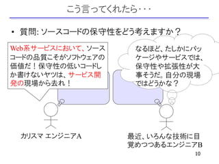 こう言ってくれたら・・・

• 質問: ソースコードの保守性をどう考えますか？
Web系サービスにおいて、ソース    なるほど、たしかにパッ
コードの品質こそがソフトウェアの    ケージやサービスでは、
価値だ！保守性の低いコードし      保守性や拡張性が大
か書けないヤツは、サービス開      事そうだ。自分の現場
発の現場から去れ！           ではどうかな？




 カリスマ エンジニアA       最近、いろんな技術に目
                   覚めつつあるエンジニアB
                             10
 