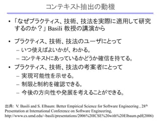 コンテキスト抽出の動機
  • 「なぜプラクティス、技術、技法を実際に適用して研究
    するのか？」 Basili 教授の講演から

  • プラクティス、技術、技法のユーザにとって
      – いつ使えばよいかが、わかる。
      – コンテキストにあっているかどうか確信を持てる。
  • プラクティス、技術、技法の考案者にとって
      – 実現可能性を示せる。
      – 制限と制約を確認できる。
      – 今後の方向性や発展を考えることができる。

出典: V. Basili and S. Elbaum: Better Empirical Science for Software Engineering , 28th
Presentation at International Conference on Software Engineering,
                                                                                  12
http://www.cs.umd.edu/~basili/presentations/2006%20ICSE%20with%20Elbaum.pdf(2006)
 