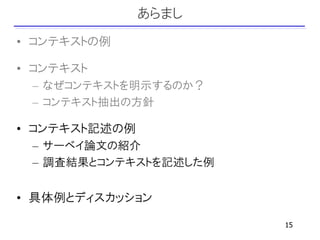 あらまし
• コンテキストの例

• コンテキスト
 – なぜコンテキストを明示するのか？
 – コンテキスト抽出の方針

• コンテキスト記述の例
 – サーベイ論文の紹介
 – 調査結果とコンテキストを記述した例


• 具体例とディスカッション

                       15
 