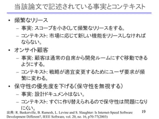 当該論文で記述されている事実とコンテキスト
 • 頻繁なリリース
      – 事実: スコープを小さくして頻繁なリリースをする。
      – コンテキスト: 市場に応じて新しい機能をリリースしなければ
        ならない。
 • オンサイト顧客
      – 事実: 顧客は通常の自席から開発ルームにすぐ移動できる
        ようにする。
      – コンテキスト: 戦略が適宜変更するためにユーザ要求が頻
        繁に変わる。
 • 保守性の優先度を下げる（保守性を無視する）
      – 事実: 設計ドキュメントはない。
      – コンテキスト: すぐに作り替えられるので保守性は問題になり
        にくい。
出典: R. Baskerville, B. Ramesh, L. Levine and S. Slaughter: Is Internet-Speed Software   19
Development Different?, IEEE Software, vol. 20, no. 16, p70-77(2003)
 