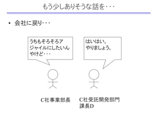 もう少しありそうな話を・・・

• 会社に戻り・・・

    うちもそろそろア     はいはい。
    ジャイルにしたいん    やりましょう。
    やけど・・・




       C社事業部長   C社受託開発部門
                課長D
 