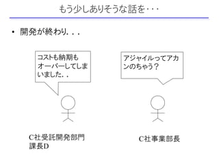 もう少しありそうな話を・・・

• 開発が終わり．．．

   コストも納期も     アジャイルってアカ
   オーバーしてしま    ンのちゃう？
   いました．．




  C社受託開発部門        C社事業部長
  課長D
 