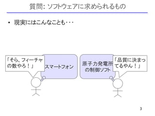 質問: ソフトウェアに求められるもの

• 現実にはこんなことも・・・




「そら、フィーチャ                   「品質に決まっ
の数やろ！」              原子力発電所 てるやん！」
          スマートフォン
                     の制御ソフト




                                 3
 