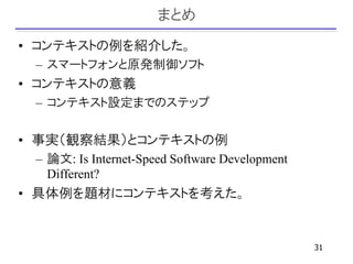 まとめ
• コンテキストの例を紹介した。
 – スマートフォンと原発制御ソフト
• コンテキストの意義
 – コンテキスト設定までのステップ

• 事実（観察結果）とコンテキストの例
 – 論文: Is Internet-Speed Software Development
   Different?
• 具体例を題材にコンテキストを考えた。


                                                31
 