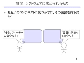 質問: ソフトウェアに求められるもの

• お互いのコンテキストに気づかずに、その議論を持ち帰
  ると・・・



「そら、フィーチャ           「品質に決まっ
の数やろ！」              てるやん！」




                          4
 