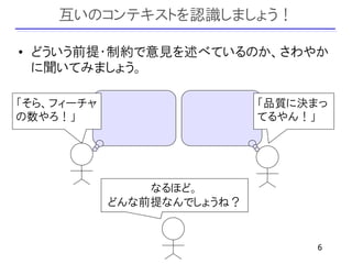 互いのコンテキストを認識しましょう！

• どういう前提・制約で意見を述べているのか、さわやか
  に聞いてみましょう。

「そら、フィーチャ                   「品質に決まっ
の数やろ！」                      てるやん！」




                なるほど。
            どんな前提なんでしょうね？


                                  6
 