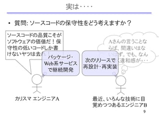 実は・・・・

• 質問: ソースコードの保守性をどう考えますか？
ソースコードの品質こそが
ソフトウェアの価値だ！保              Aさんの言うことな
守性の低いコードしか書               らば、間違いはな
けないヤツは去れ！                 いはず。でも、なん
          パッケージ・
                    次のリリースで
                          となく違和感が・・・
         Web系サービス
                    再設計・再実装
          で継続開発




 カリスマ エンジニアA          最近、いろんな技術に目
                      覚めつつあるエンジニアB
                                  9
 