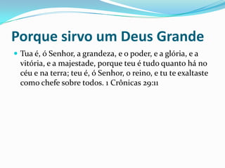 Porque sirvo um Deus GrandeTua é, ó Senhor, a grandeza, e o poder, e a glória, e a vitória, e a majestade, porque teu é tudo quanto há no céu e na terra; teu é, ó Senhor, o reino, e tu te exaltaste como chefe sobre todos. 1 Crônicas 29:11