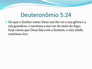 Deuteronômio 5:24Eis que o Senhor nosso Deus nos fez ver a sua glória e a sua grandeza, e ouvimos a sua voz do meio do fogo; hoje vimos que Deus fala com o homem, e este ainda continua vivo. 