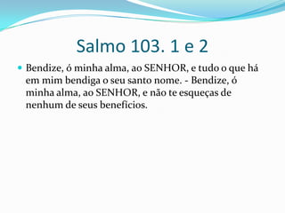 Salmo 103. 1 e 2Bendize, ó minha alma, ao SENHOR, e tudo o que há em mim bendiga o seu santo nome. - Bendize, ó minha alma, ao SENHOR, e não te esqueças de nenhum de seus benefícios. 