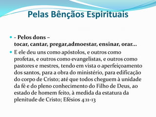 Pelas Bênçãos Espirituais- Pelos dons – tocar, cantar, pregar,admoestar, ensinar, orar...E ele deu uns como apóstolos, e outros como profetas, e outros como evangelistas, e outros como pastores e mestres, tendo em vista o aperfeiçoamento dos santos, para a obra do ministério, para edificação do corpo de Cristo; até que todos cheguem à unidade da fé e do pleno conhecimento do Filho de Deus, ao estado de homem feito, à medida da estatura da plenitude de Cristo; Efésios 4:11-13