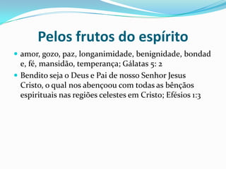 Pelos frutos do espíritoamor, gozo, paz, longanimidade, benignidade, bondade, fé, mansidão, temperança;Gálatas 5: 2Bendito seja o Deus e Pai de nosso Senhor Jesus Cristo, o qual nos abençoou com todas as bênçãos espirituais nas regiões celestes em Cristo; Efésios 1:3