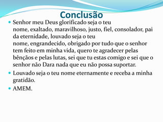 ConclusãoSenhor meu Deus glorificado seja o teu nome, exaltado, maravilhoso, justo, fiel, consolador, pai da eternidade, louvado seja o teu nome, engrandecido, obrigado por tudo que o senhor tem feito em minha vida, quero te agradecer pelas bênçãos e pelas lutas, sei que tu estas comigo e sei que o senhor não Dara nada que eu não possa suportar.Louvado seja o teu nome eternamente e receba a minha gratidão.AMEM.
