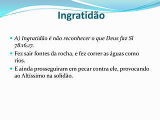  Ingratidão A) Ingratidão é não reconhecer o que Deus faz Sl 78:16,17.Fez sair fontes da rocha, e fez correr as águas como rios.E ainda prosseguiram em pecar contra ele, provocando ao Altíssimo na solidão.