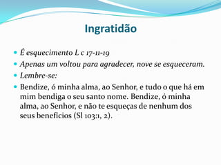 Ingratidão É esquecimento L c 17-11-19Apenas um voltou para agradecer, nove se esqueceram.Lembre-se:Bendize, ó minha alma, ao Senhor, e tudo o que há em mim bendiga o seu santo nome. Bendize, ó minha alma, ao Senhor, e não te esqueças de nenhum dos seus benefícios (Sl 103:1, 2).