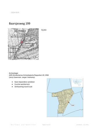 CASA RIVA




Baarsjesweg 199
                                         locatie




Archeologie
AAR (Amsterdamse Archeologische Rapporten) 20, 2008
(Jerzy Gawronski, Jørgen Veerkamp)

       Geen bijzondere vondsten
       Functie werkterrein
       Verkaveling noord zuid




  b u r e a u   p a r m e n t i e r       Pagina 3 van 10   printdatum 31-1-2011
 