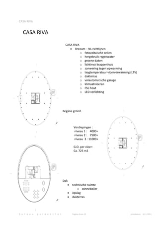 CASA RIVA


   CASA RIVA
                                     CASA RIVA
                                           Breeam – NL richtlijnen
                                               o fotovoltaïsche cellen
                                               o hergebruik regenwater
                                               o groene daken
                                               o lichtinval trappenhuis
                                               o zonwering tegen opwarming
                                               o laagtemperatuur vloerverwarming (LTV)
                                               o dakterras
                                               o volautomatische garage
                                               o klimaatvloeren
                                               o FSC hout
                                               o LED verlichting




                                    Begane grond.




                                           Verdiepingen :
                                           niveau 1 : 4000+
                                           niveau 2 : 7500+
                                           niveau 3 : 11000+

                                           G.O. per vloer:
                                           Ca. 725 m2




                                    Dak
                                          technische ruimte
                                             o zonneboiler
                                          opslag
                                          dakterras




b u r e a u   p a r m e n t i e r         Pagina 8 van 10                        printdatum 31-1-2011
 