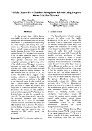 Vehicle License Plate Number Recognition Scheme Using Support
Vector Machine Network
Chen-Chung Liu
National Chin-Yi University of Technology,
Department of Electronic Engineering
ccl@ncut.edu.tw

Abstract
At the present time, vehicle license
plate (VLP) recognition system has become
an important key of numerous traffic related
applications, e. g. the road traffic monitoring,
the traffic analysis, the parking lots access
control etc. Accurately detecting the VLP
from a vehicle image, extracting the VLP
number from the detected VLPs, and quickly
recognizing the VLP number are considered
to be the most important stage of vehicle
license plate recognition (VLPR) system.
They greatly influence the overall
recognition accuracy and processing speed
of the whole system. This paper presents an
algorithm to locate the VLPs of moving
vehicles from a video traffic image sequence,
adopts the projection scheme to extract the
VLP number from the detected VLPs, and
utilizes the radius based support vector
machine network to recognize the VLP
number. Moreover, the shifting of the VLP
in the detected image is also studied and
then a transformation based on relative
position vector to correct the distorted plate
image into a calibration standard image is
developed. By means of the distortion
calibration techniques, the VLP number in a
distorted state can also be extracted more
correctly. The experiment results show that
the presented algorithm can correctly
localize the VLPs even in overlapped
vehicles situation, can effectively extract the
VLP number from a distorted VLP caused
by the shifting of relative position between
the vehicle and the camera, and can
recognize the VLP number quickly and
accurately.
Keywords: VLP, localization, calibration.

Chen Lin
National Chin-Yi University of Technology,
Department of Electronic Engineering
k1107327335@yahoo.com.tw

1. Introduction
The flux and quantity of motor vehicles
increase fast along with the rapidly
development of the world’s economy. The
worsening of social order causes destruction
and violence around the world. They have
weighted the importance of security, and
raised the growing demand for traffic data in
regard of traffic flux and automatic
identification of motor VLP. Among all the
possible schemes, installation of video
surveillance systems at streets to record
suspected vehicles has become a main tool
for police. Whenever criminals committed a
crime, it is very possible that they would use
vehicle. Hence, the police can get back all
the videos recorded around the crime scene
to find the possible suspects to follow the
vehicle to track the owner. However, to
check the enormous volume of video should
easily wear down the spirit and efficiency of
the pursuit. Therefore, methods that
automatically extract the vehicles and
recognize their VLPs for identification
would be a great help for the police to solve
the problem more quickly and efficiently. It
leads researchers around the world to
develop an automatic system called
Intelligence Transportation system (IT
system), to monitor motor vehicles and
control traffic volume without human
interruption
[1-6].
So,
Intelligence
Transportation system is the major
development
direction
of
recent
transportation management.
In IT system, Vehicle License Plate
Recognition system (VLPR system) is one
of the most important parts. VLPR system
plays a central role in many applications in
traffic monitoring; save time and lessen

 