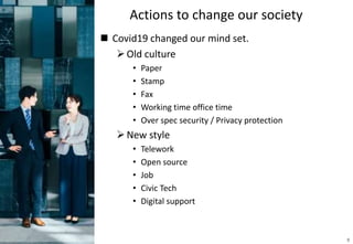 Actions to change our society
 Covid19 changed our mind set.
Old culture
• Paper
• Stamp
• Fax
• Working time office time
• Over spec security / Privacy protection
New style
• Telework
• Open source
• Job
• Civic Tech
• Digital support
9
 