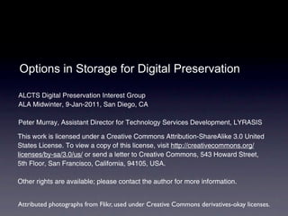 Options in Storage for Digital Preservation

ALCTS Digital Preservation Interest Group
ALA Midwinter, 9-Jan-2011, San Diego, CA

Peter Murray, Assistant Director for Technology Services Development, LYRASIS

This work is licensed under a Creative Commons Attribution-ShareAlike 3.0 United
States License. To view a copy of this license, visit http://creativecommons.org/
licenses/by-sa/3.0/us/ or send a letter to Creative Commons, 543 Howard Street,
5th Floor, San Francisco, California, 94105, USA.

Other rights are available; please contact the author for more information.


Attributed photographs from Flikr, used under Creative Commons derivatives-okay licenses.
 
