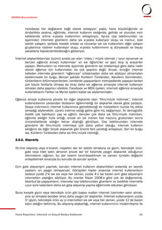 KONDA Barometresi



         neredeyse her değişkene bağlı olarak sıklaşıyor: yaşta, hane büyüklüğünde ve
         dindarlıkta azalma, eğitimde, internet kullanım sıklığında, gelirde ve oturulan evin
         kalitesinde artma e-posta kullanımını sıklaştırıyor. Ayrıca cep telefonundan ve
         işyerinden internete girenlerin daha sık e-posta kullanıyor oluşu ve memur, özel
         sektör çalışanı, serbest meslek erbabı ve tüccarlar sık sık kullanırken diğer çalışan
         gruplarınca nadiren kullanılıyor oluşu, e-posta kullanımının iş dünyasıyla ve beyaz
         yakalılarla ilişkilendirilebileceğini gösteriyor.

  İnternet alışkanlıklarında üçüncü sırada yer alan “video / müzik izlemek / oyun oynamak ve
         benzeri eğlence amaçlı kullanmayı” en sık öğrenciler ve işsiz olup iş arayanlar
         yapıyor. Memurların ve internete işyerinde girenlerin ise ortalamaya göre daha nadir
         olarak eğlence için kullanmaları da çok şaşırtıcı değil. Ancak, örneğin internet
         kafeden internete girenlerin “eğlenceyi” ortalamadan daha sık söylüyor olmamaları
         beklenmedik bir bulgu. Benzer şekilde Kürtlerin Türklerden, Alevilerin Sünnilerden,
         türbanlıların örtünmeyenlerden, kentlerde yaşayanların metropollerde yaşayan-lardan
         çok büyük farklarla olmasa da biraz daha sık eğlence amacıyla internet kullanıyor
         olmaları daha şaşırtıcı nitelikte. Facebook ve MSN üyeleri, interneti eğlence amacıyla
         kullandıklarını Twitter ve Mynet üyeleri kadar sık söylememişler.

  Eğlence amaçlı kullanıma yönelik bir diğer alışkanlık olan “film/müzik indirmek”, internet
        kullanıcılarının yarısından fazlasının ilgilenmediği bir alışkanlık olarak göze çarpıyor.
        Dosya indirmenin internet kullanımına getirebileceği ek maliyetlerin bunda hiç etkisi
        olmadığı söylenebilir, çünkü indirme sıklığı gelire göre hiç değişmiyor. İki demografik
        özellik çok belirleyici: yaş ve eğitim. Gençler çok daha sık film/müzik indirirken,
        eğitimle sıklığın hızla arttığı, ancak en sık indiren lise mezunu grubundan sonra
        üniversitelilerde sıklığın tekrar düştüğü görülüyor. Cep telefonundan internete
        girenlerin de film/müzik indirmeye çok daha yatkın olduğu, internet kullanım
        sıklığının da diğer birçok alışkanlık gibi önemli fark yarattığı anlaşılıyor. Son bir bulgu
        ise, Kürtlerin Türklerden daha sık film/müzik indirdiği.

  2.5.2. Alışveriş

  On-line alışveriş veya e-ticaret, nispeten dar bir sektör olmasına ve giyim, teknolojik ürün,
         gıda veya bilet satın almanın ancak dar bir kesimde yaygın alışkanlık olduğunun
         bilinmesine rağmen, bu dar kesimi tanımlayabilmek ve zaman içindeki değişimi
         anlayabilmek amacıyla bu konuda da sorular sorduk.

  Evin gıda alışverişini yapmak, sorulan internet kullanım alışkanlıkları arasında en seyrek
         yapılanı, en yaygın olmayanıdır. Görüşülen kişiler arasında internet kullananların
         sadece yüzde 2’si sık sık veya her zaman, yüzde 4’ü ise bazen evin gıda alışverişini
         internetten yaptığını söylüyor. Bu oranlar Nisan 2008’e göre çok da değişmemiş.
         İstanbul’da yaşayanların, internete cep telefonundan girenlerin ve özellikle internette
         uzun süre kalanların daha sık gıda alışverişi yapma eğiliminde oldukları görülüyor.

  Buna karşılık giyim veya teknolojik ürün gibi başka malları internet üzerinden satın almak,
        yine az olmakla beraber biraz daha yaygın bir alışkanlık. İnternet kullananların yüzde
        5’i giyim, teknolojik ürün vs.’yi internetten sık sık veya her zaman, yüzde 12 de bazen
        satın aldığını belirtmiş. Bu alışveriş alışkanlığı, internet kullanımının modernleşme ile


  Tema Raporları/ Internet ve Sosyal Medya Kullanımı                                            16
 