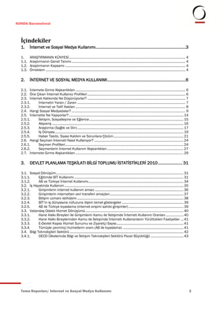 KONDA Barometresi



  İçindekiler
  1.      İnternet ve Sosyal Medya Kullanımı .............................................................................. 3

  1.      ARAŞTIRMANIN KÜNYESİ ............................................................................................................................. 4
  1.1.    Araştırmanın Genel Tanımı .......................................................................................................................... 4
  1.2.    Araştırmanın Kapsamı ................................................................................................................................. 4
  1.3.    Örneklem ...................................................................................................................................................... 4

  2.      İNTERNET VE SOSYAL MEDYA KULLANIMI .................................................................... 6

  2.1. İnternete Girme Alışkanlıkları ...................................................................................................................... 6
  2.2. Öne Çıkan İnternet Kullanıcı Profilleri ......................................................................................................... 6
  2.3. İnternet Hakkında Ne Düşünüyorlar? ......................................................................................................... 7
  2.3.1.     İnternetin Yararı / Zararı .................................................................................................................... 7
  2.3.2.     İnternet ve Telif Hakları ...................................................................................................................... 8
  2.4. Hangi Sosyal Medyadalar? .......................................................................................................................... 9
  2.5. İnternette Ne Yapıyorlar? ........................................................................................................................... 14
  2.5.1.     İletişim, Sosyalleşme ve Eğlence ..................................................................................................... 15
  2.5.2.     Alışveriş ............................................................................................................................................. 16
  2.5.3.     Araştırma (Sağlık ve Din) .................................................................................................................. 17
  2.5.4.     İş Dünyası .......................................................................................................................................... 19
  2.5.5.     Haber Takibi, Siyasi Katılım ve Sorunlara Çözüm ........................................................................... 21
  2.6. Hangi Seçmen İnterneti Nasıl Kullanıyor? ................................................................................................ 24
  2.6.1.     Seçmen Profilleri............................................................................................................................... 24
  2.6.2.     Seçmenlerin İnternet Kullanım Alışkanlıkları .................................................................................. 27
  2.7. İnternete Girme Alışkanlıkları .................................................................................................................... 29

  3.      DEVLET PLANLAMA TEŞKİLATI BİLGİ TOPLUMU İSTATİSTİKLERİ 2010 ..................... 31

  3.1. Sosyal Dönüşüm......................................................................................................................................... 31
  3.1.1.      Eğitimde BİT Kullanımı ..................................................................................................................... 31
  3.1.2.      AB ve Türkiye İnternet Kullanımı ...................................................................................................... 34
  3.2. İş Hayatında Kullanım ................................................................................................................................ 35
  3.2.1.      Girişimlerin internet kullanım amacı ............................................................................................... 36
  3.2.2.      Girişimlerin internetten veri transferi amaçları ............................................................................... 37
  3.2.3.      Bilişim uzmanı istihdamı .................................................................................................................. 38
  3.2.4.      BİT’in iş dünyasına nüfuzuna ilişkin temel göstergeler .................................................................. 39
  3.2.5.      AB ile Türkiye kıyaslama (internet erişimi sahibi girişimler) ........................................................... 39
  3.3. Vatandaş Odaklı Hizmet Dönüşümü ......................................................................................................... 40
  3.3.1.      Hane Halkı Bireyleri ile Girişimlerin Kamu ile İletişimde İnterneti Kullanım Oranları ................... 40
  3.3.2.      Hane Halkı Bireylerinden Kamu ile İletişimde İnterneti Kullananların Yürüttükleri Faaliyetler ... 41
  3.3.3.      E-Devlet Kapısı Hizmet Sunumu ve Ziyaretçi Sayısı........................................................................ 41
  3.3.4.      Tümüyle çevrimiçi hizmetlerin oranı (AB ile kıyaslama) ................................................................. 41
  3.4. Bilgi Teknolojileri Sektörü .......................................................................................................................... 42
  3.4.1.      OECD Ülkelerinde Bilgi ve İletişim Teknolojileri Sektörü Pazar Büyüklüğü ................................... 43




  Tema Raporları/ Internet ve Sosyal Medya Kullanımı                                                                                                                          2
 
