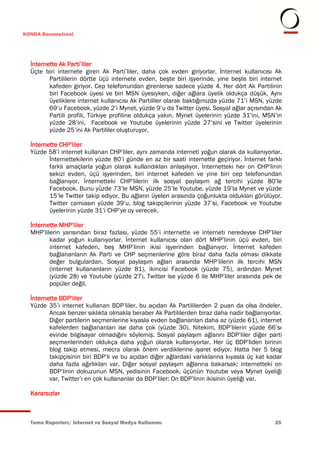 KONDA Barometresi




  İnternette Ak Parti’liler
  Üçte biri internete giren Ak Parti’liler, daha çok evden giriyorlar. İnternet kullanıcısı Ak
         Partililerin dörtte üçü internete evden, beşte biri işyerinde, yine beşte biri internet
         kafeden giriyor. Cep telefonundan girenlerse sadece yüzde 4. Her dört Ak Partilinin
         biri Facebook üyesi ve biri MSN üyesiyken, diğer ağlara üyelik oldukça düşük. Aynı
         üyeliklere internet kullanıcısı Ak Partililer olarak baktığımızda yüzde 71’i MSN, yüzde
         69’u Facebook, yüzde 2’i Mynet, yüzde 9’u da Twitter üyesi. Sosyal ağlar açısından Ak
         Partili profili, Türkiye profiline oldukça yakın. Mynet üyelerinin yüzde 31’ini, MSN’in
         yüzde 28’ini, Facebook ve Youtube üyelerinin yüzde 27’sini ve Twitter üyelerinin
         yüzde 25’ini Ak Partililer oluşturuyor.

  İnternette CHP’liler
  Yüzde 58’i internet kullanan CHP’liler, aynı zamanda interneti yoğun olarak da kullanıyorlar.
         İnternettekilerin yüzde 80’i günde en az bir saati internette geçiriyor. İnternet farklı
         farklı amaçlarla yoğun olarak kullandıkları anlaşılıyor. İnternetteki her on CHP’linin
         sekizi evden, üçü işyerinden, biri internet kafeden ve yine biri cep telefonundan
         bağlanıyor. İnternetteki CHP’lilerin ilk sosyal paylaşım ağ tercihi yüzde 80’le
         Facebook. Bunu yüzde 73’le MSN, yüzde 25’le Youtube, yüzde 19’la Mynet ve yüzde
         15’le Twitter takip ediyor. Bu ağların üyeleri arasında çoğunlukta oldukları görülüyor.
         Twitter camiasın yüzde 39’u, blog takipçilerinin yüzde 37’si, Facebook ve Youtube
         üyelerinin yüzde 31’i CHP’ye oy verecek.

  İnternette MHP’liler
  MHP’lilerin yarısından biraz fazlası, yüzde 55’i internette ve interneti neredeyse CHP’liler
         kadar yoğun kullanıyorlar. İnternet kullanıcısı olan dört MHP’linin üçü evden, biri
         internet kafeden, beş MHP’linin ikisi işyerinden bağlanıyor. İnternet kafeden
         bağlananların Ak Parti ve CHP seçmenlerine göre biraz daha fazla olması dikkate
         değer bulgulardan. Sosyal paylaşım ağları arasında MHP’lilerin ilk tercihi MSN
         (internet kullananların yüzde 81), ikincisi Facebook (yüzde 75), ardından Mynet
         (yüzde 28) ve Youtube (yüzde 27). Twitter ise yüzde 6 ile MHP’liler arasında pek de
         popüler değil.

  İnternette BDP’liler
  Yüzde 35’i internet kullanan BDP’liler, bu açıdan Ak Partililerden 2 puan da olsa öndeler.
         Ancak benzer sıklıkta olmakla beraber Ak Partililerden biraz daha nadir bağlanıyorlar.
         Diğer partilerin seçmenlerine kıyasla evden bağlananları daha az (yüzde 61), internet
         kafelerden bağlananları ise daha çok (yüzde 30). Nitekim, BDP’lilerin yüzde 66’sı
         evinde bilgisayar olmadığını söylemiş. Sosyal paylaşım ağlarını BDP’liler diğer parti
         seçmenlerinden oldukça daha yoğun olarak kullanıyorlar. Her üç BDP’liden birinin
         blog takip etmesi, mecra olarak önem verdiklerine işaret ediyor. Hatta her 5 blog
         takipçisinin biri BDP’li ve bu açıdan diğer ağlardaki varlıklarına kıyasla üç kat kadar
         daha fazla ağırlıkları var. Diğer sosyal paylaşım ağlarına bakarsak; internetteki on
         BDP’linin dokuzunun MSN, yedisinin Facebook, üçünün Youtube veya Mynet üyeliği
         var. Twitter’ı en çok kullananlar da BDP’liler: On BDP’linin ikisinin üyeliği var.

  Kararsızlar



  Tema Raporları/ Internet ve Sosyal Medya Kullanımı                                          25
 