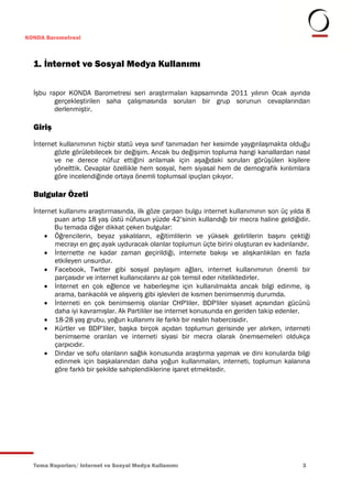 KONDA Barometresi



  1. İnternet ve Sosyal Medya Kullanımı

  İşbu rapor KONDA Barometresi seri araştırmaları kapsamında 2011 yılının Ocak ayında
         gerçekleştirilen saha çalışmasında sorulan bir grup sorunun cevaplarından
         derlenmiştir.

  Giriş
  İnternet kullanımının hiçbir statü veya sınıf tanımadan her kesimde yaygınlaşmakta olduğu
         gözle görülebilecek bir değişim. Ancak bu değişimin topluma hangi kanallardan nasıl
         ve ne derece nüfuz ettiğini anlamak için aşağıdaki soruları görüşülen kişilere
         yönelttik. Cevaplar özellikle hem sosyal, hem siyasal hem de demografik kırılımlara
         göre incelendiğinde ortaya önemli toplumsal ipuçları çıkıyor.

  Bulgular Özeti
  İnternet kullanımı araştırmasında, ilk göze çarpan bulgu internet kullanımının son üç yılda 8
         puan artıp 18 yaş üstü nüfusun yüzde 42’sinin kullandığı bir mecra haline geldiğidir.
         Bu temada diğer dikkat çeken bulgular:
       Öğrencilerin, beyaz yakalıların, eğitimlilerin ve yüksek gelirlilerin başını çektiği
         mecrayı en geç ayak uyduracak olanlar toplumun üçte birini oluşturan ev kadınlarıdır.
       İnternette ne kadar zaman geçirildiği, internete bakışı ve alışkanlıkları en fazla
         etkileyen unsurdur.
       Facebook, Twitter gibi sosyal paylaşım ağları, internet kullanımının önemli bir
         parçasıdır ve internet kullanıcılarını az çok temsil eder niteliktedirler.
       İnternet en çok eğlence ve haberleşme için kullanılmakta ancak bilgi edinme, iş
         arama, bankacılık ve alışveriş gibi işlevleri de kısmen benimsenmiş durumda.
       İnterneti en çok benimsemiş olanlar CHP'liler. BDP'liler siyaset açısından gücünü
         daha iyi kavramışlar. Ak Partililer ise internet konusunda en geriden takip edenler.
       18-28 yaş grubu, yoğun kullanımı ile farklı bir neslin habercisidir.
       Kürtler ve BDP’liler, başka birçok açıdan toplumun gerisinde yer alırken, interneti
         benimseme oranları ve interneti siyasi bir mecra olarak önemsemeleri oldukça
         çarpıcıdır.
       Dindar ve sofu olanların sağlık konusunda araştırma yapmak ve dini konularda bilgi
         edinmek için başkalarından daha yoğun kullanmaları, interneti, toplumun kalanına
         göre farklı bir şekilde sahiplendiklerine işaret etmektedir.




  Tema Raporları/ Internet ve Sosyal Medya Kullanımı                                        3
 