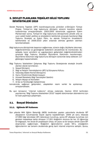 KONDA Barometresi



  3. DEVLET PLANLAMA TEŞKİLATI BİLGİ TOPLUMU
     İSTATİSTİKLERİ 2010

  Devlet Planlama Teşkilatı (DPT) koordinasyonunda yürütülen e-Dönüşüm Türkiye
        Projesi, Türkiye’nin bilgi toplumuna dönüşüm sürecini koordine ederek
        hızlandırmayı amaçlamaktadır. 2003-2005 döneminde uygulanan Eylem
        Planlarından sonra, Türkiye’nin bilgi toplumuna dönüşümüne yönelik orta ve
        uzun vadeli hedef, politika ve stratejilerini belirlemek amacıyla hazırlanan Bilgi
        Toplumu Stratejisi ve Eylem Planı, bu alanda Türkiye’nin önceliklerini
        belirlemekte ve 2006-2010 yılları arasında atılması gereken adımları
        tanımlamaktadır.

  Bilgi toplumuna dönüşümde başarının sağlanması, sürecin doğru ölçütlerle izlenmesi,
          değerlendirilmesi ve gerektiğinde tedbirlerin alınabilmesi ile mümkündür. Bu
          sebeple, karar vericilerin ve uygulayıcıların gelişmeleri değerlendirebilmeleri
          amacıyla Bilgi Toplumu Stratejisi Ölçümleme Dokümanı hazırlanmıştır.
          Ölçümleme Dokümanı bilgi toplumuna dönüşüm sürecinde takip edilecek 117
          göstergeyi kapsamaktadır.

  Bilgi Toplumu İstatistikleri Çalışması Bilgi Toplumu Stratejisinde stratejik öncelik
         alanları olarak tanımlanan;
      1. Sosyal Dönüşüm
      2. Bilgi ve İletişim Teknolojilerinin (BİT) İş Dünyasına Nüfuzu
      3. Vatandaş Odaklı Hizmet Dönüşümü
      4. Kamu Yönetiminde Modernizasyon
      5. Küresel Rekabetçi Bilgi Teknolojileri Sektörü
      6. İletişim Altyapı ve Hizmetleri
      7. Ar-Ge ve Yenilikçiliğin Geliştirilmesi
  konularında sağlanan gelişmeleri, ulaşılabilen resmi veriler ile açıklamayı
         amaçlamaktadır.

  Bu ayın temasının “internet kullanımı” olması nedeniyle, Haziran 2010 tarihinden
       yayınlanmış “Bilgi Toplumu İstatistikleri 2010” başlıklı dokümandan abonelerimiz için
       bir özet yapılmaya çalışılmıştır.


  3.1.    Sosyal Dönüşüm
  3.1.1. Eğitimde BİT Kullanımı

  Son yıllarda Milli Eğitim Bakanlığı (MEB) tarafından yapılan yatırımlarla okullarda BİT
        altyapısının kurulmasında büyük aşama kaydedilmiştir. 2009 yılı sonu itibarıyla
        27.999 bilgi teknolojisi (BT) laboratuarı kurulmuş, ayrıca BT altyapısı kurulması için
        gereken kapasiteye sahip olmayan 17.261 ilköğretim okuluna da her 15 öğrenciye
        bir bilgisayar, her okula bir projeksiyon cihazı, bir yazıcı ve bir tarayıcı olmak üzere BİT
        ekipmanları sağlanmıştır. İlköğretim öğrencilerinin yüzde 94’ü, ortaöğretim
        öğrencilerinin ise tamamı okullarında geniş bant internet erişimine sahiptir. Ayrıca,


  Tema Raporları/ Internet ve Sosyal Medya Kullanımı                                             31
 