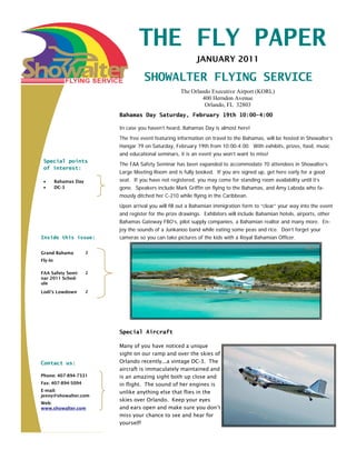 THE FLY PAPER
                                                             JANUARY 2011

                                     SHOWALTER FLYING SERVICE
                                                      The Orlando Executive Airport (KORL)
                                                              400 Herndon Avenue
                                                               Orlando, FL 32803
                           Bahamas Day Saturday, February 19th 10:00-4:00

                           In case you haven’t heard, Bahamas Day is almost here!
                           The free event featuring information on travel to the Bahamas, will be hosted in Showalter’s
                           Hangar 79 on Saturday, February 19th from 10:00-4:00. With exhibits, prizes, food, music
                           and educational seminars, it is an event you won’t want to miss!
 Special points
                           The FAA Safety Seminar has been expanded to accommodate 70 attendees in Showalter’s
 of interest:
                           Large Meeting Room and is fully booked. If you are signed up, get here early for a good
 •       Bahamas Day       seat. If you have not registered, you may come for standing room availability until it’s
 •       DC-3              gone. Speakers include Mark Griffin on flying to the Bahamas, and Amy Laboda who fa-
                           mously ditched her C-210 while flying in the Caribbean.
                           Upon arrival you will fill out a Bahamian immigration form to “clear” your way into the event
                           and register for the prize drawings. Exhibitors will include Bahamian hotels, airports, other
                           Bahamas Gateway FBO’s, pilot supply companies, a Bahamian realtor and many more. En-
                           joy the sounds of a Junkanoo band while eating some peas and rice. Don’t forget your
Inside this issue:         cameras so you can take pictures of the kids with a Royal Bahamian Officer.

Grand Bahama           2
Fly-In

FAA Safety Semi-       2
nar 2011 Sched-
ule
Lodi’s Lowdown         2




                           Special Aircraft

                           Many of you have noticed a unique
                           sight on our ramp and over the skies of
Contact us:                Orlando recently...a vintage DC-3. The
                           aircraft is immaculately maintained and
Phone: 407-894-7331        is an amazing sight both up close and
Fax: 407-894-5094          in flight. The sound of her engines is
E-mail:                    unlike anything else that flies in the
jenny@showalter.com
                           skies over Orlando. Keep your eyes
Web:
www.showalter.com          and ears open and make sure you don’t
                           miss your chance to see and hear for
                           yourself!
 