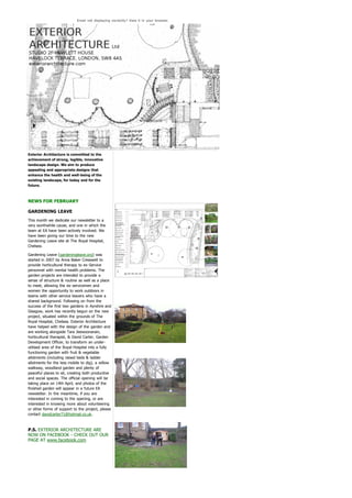 Email not displaying correctly? View it in your browser.




Exterior Architecture is committed to the
achievement of strong, legible, innovative
landscape design. We aim to produce
appealing and appropriate designs that
enhance the health and well-being of the
existing landscape, for today and for the
future.



NEWS FOR FEBRUARY

GARDENING LEAVE
This month we dedicate our newsletter to a
very worthwhile cause, and one in which the
team at EA have been actively involved. We
have been giving our time to the new
Gardening Leave site at The Royal Hospital,
Chelsea.

Gardening Leave (gardeningleave.org) was
started in 2007 by Anna Baker Cresswell to
provide horticultural therapy to ex-Service
personnel with mental health problems. The
garden projects are intended to provide a
sense of structure & routine as well as a place
to meet, allowing the ex-servicemen and
women the opportunity to work outdoors in
teams with other service leavers who have a
shared background. Following on from the
success of the first two gardens in Ayrshire and
Glasgow, work has recently begun on the new
project, situated within the grounds of The
Royal Hospital, Chelsea. Exterior Architecture
have helped with the design of the garden and
are working alongside Tara Jeewoonarain,
horticultural therapist, & David Carter, Garden
Development Officer, to transform an under-
utilised area of the Royal Hospital into a fully
functioning garden with fruit & vegetable
allotments (including raised beds & ladder
allotments for the less mobile to dig), a willow
walkway, woodland garden and plenty of
peaceful places to sit, creating both productive
and social spaces. The official opening will be
taking place on 14th April, and photos of the
finished garden will appear in a future EA
newsletter. In the meantime, if you are
interested in coming to the opening, or are
interested in knowing more about volunteering
or other forms of support to the project, please
contact davidcarter71@hotmail.co.uk.



P.S. EXTERIOR ARCHITECTURE ARE
NOW ON FACEBOOK - CHECK OUT OUR
PAGE AT www.facebook.com
 
